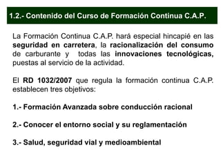 1.2.- Contenido del Curso de Formación Continua C.A.P.
La Formación Continua C.A.P. hará especial hincapié en las
seguridad en carretera, la racionalización del consumo
de carburante y todas las innovaciones tecnológicas,
puestas al servicio de la actividad.
El RD 1032/2007 que regula la formación continua C.A.P.
establecen tres objetivos:
1.- Formación Avanzada sobre conducción racional
2.- Conocer el entorno social y su reglamentación
3.- Salud, seguridad vial y medioambiental
