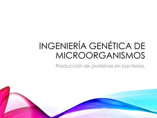 INGENIERÍA GENÉTICA DE
MICROORGANISMOS
Producción de proteínas en bacterias.
 