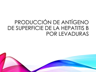 PRODUCCIÓN DE ANTÍGENO
DE SUPERFICIE DE LA HEPATITIS B
POR LEVADURAS
 