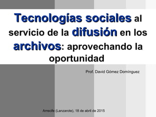 Tecnologías socialesTecnologías sociales al
servicio de la difusióndifusión en los
archivosarchivos: aprovechando la
oportunidad
Prof. David Gómez Domínguez
Arrecife (Lanzarote), 18 de abril de 2015
 