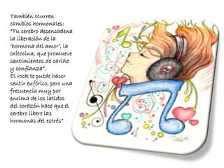 También ocurren
cambios hormonales:
“Tu cerebro desencadena
la liberación de la
‘hormona del amor’, la
oxitocina, que promueve
sentimientos de cariño
y confianza”.
El rock te puede hacer
sentir eufórico, pero una
frecuencia muy por
encima de los latidos
del corazón hace que el
cerebro libere las
hormonas del estrés”
 