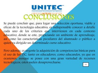 1 0
Se puede concluir que, para logar una selección oportuna, viable y
eficaz de la tecnología educativa, es indispensable conocer a detalle
cada uno de los criterios que intervienen en cada contexto
educativo, donde se este, propiciando un ambiente de aprendizaje,
así como las características peculiares del alumnado o público a
quien va dirigido un determinado curso educativo.
Pero además, es urgente la adquisición de competencias básicas para
el uso de las TIC, tanto en educadores, como educandos, ya que en
ocasiones, aunque se posee con una gran variedad de recursos
tecnológicos, estos suelen desaprovecharse.
 