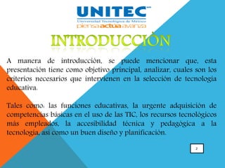 2
A manera de introducción, se puede mencionar que, esta
presentación tiene como objetivo principal, analizar, cuales son los
criterios necesarios que intervienen en la selección de tecnología
educativa.
Tales como: las funciones educativas, la urgente adquisición de
competencias básicas en el uso de las TIC, los recursos tecnológicos
más empleados, la accesibilidad técnica y pedagógica a la
tecnología, así como un buen diseño y planificación.
 