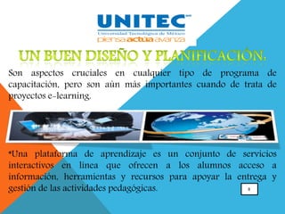 8
Son aspectos cruciales en cualquier tipo de programa de
capacitación, pero son aún más importantes cuando de trata de
proyectos e-learning.
*Una plataforma de aprendizaje es un conjunto de servicios
interactivos en línea que ofrecen a los alumnos acceso a
información, herramientas y recursos para apoyar la entrega y
gestión de las actividades pedagógicas.
 