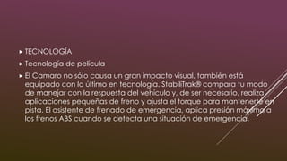  TECNOLOGÍA
 Tecnología de película
 El Camaro no sólo causa un gran impacto visual, también está
equipado con lo último en tecnología. StabiliTrak® compara tu modo
de manejar con la respuesta del vehículo y, de ser necesario, realiza
aplicaciones pequeñas de freno y ajusta el torque para mantenerte en
pista. El asistente de frenado de emergencia, aplica presión máxima a
los frenos ABS cuando se detecta una situación de emergencia.
 