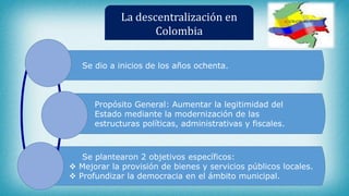 La descentralización en
Colombia
Se dio a inicios de los años ochenta.
Propósito General: Aumentar la legitimidad del
Estado mediante la modernización de las
estructuras políticas, administrativas y fiscales.
Se plantearon 2 objetivos específicos:
 Mejorar la provisión de bienes y servicios públicos locales.
 Profundizar la democracia en el ámbito municipal.
 