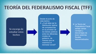 Se encarga de
estudiar estos
hechos
Desde el punto de
vista teórico
 ¿Cuál debe ser la
distribución óptima
de competencias
en la provisión de
los bienes públicos
entre los diferentes
niveles de
gobierno, de
manera que se
maximice el
bienestar social?
 La Teoría del
Federalismo Fiscal
señala ciertas
ventajas y
desventajas de
tener sistemas
fiscales
descentralizados.
 