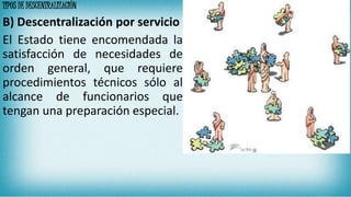 TIPOS DE DESCENTRALIZACIÓN
B) Descentralización por servicio
El Estado tiene encomendada la
satisfacción de necesidades de
orden general, que requiere
procedimientos técnicos sólo al
alcance de funcionarios que
tengan una preparación especial.
 