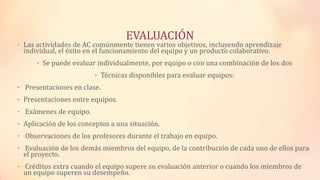 EVALUACIÓN
• Las actividades de AC comúnmente tienen varios objetivos, incluyendo aprendizaje
individual, el éxito en el funcionamiento del equipo y un producto colaborativo.
• Se puede evaluar individualmente, por equipo o con una combinación de los dos
• Técnicas disponibles para evaluar equipos:
• Presentaciones en clase.
• Presentaciones entre equipos.
• Exámenes de equipo.
• Aplicación de los conceptos a una situación.
• Observaciones de los profesores durante el trabajo en equipo.
• Evaluación de los demás miembros del equipo, de la contribución de cada uno de ellos para
el proyecto.
• Créditos extra cuando el equipo supere su evaluación anterior o cuando los miembros de
un equipo superen su desempeño.
 