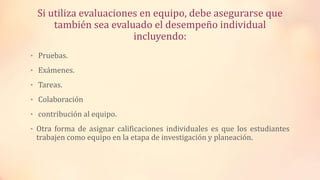 Si utiliza evaluaciones en equipo, debe asegurarse que
también sea evaluado el desempeño individual
incluyendo:
• Pruebas.
• Exámenes.
• Tareas.
• Colaboración
• contribución al equipo.
• Otra forma de asignar calificaciones individuales es que los estudiantes
trabajen como equipo en la etapa de investigación y planeación.
 