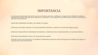 IMPORTANCIA
• Aumenta el aprendizaje al permitir que los individuos ejerciten, verifiquen y mejoren las habilidad mentales y
pensamiento crítico a través de la inquisición, dicursión, y el compartir de la información durante el proceso de
solución de problemas.
• Desarrolla habilidades sociales y de trabajo en equipo.
• Estimula la actividad solidaria y la responsabilidad individual y colectiva a través del trabajo grupal.
• Estimula el desarrollo de habilidades individuales y colectivas como el razonamiento y el cuestionamiento.
• Estimula el pensamiento crítico y el razonamiento superior.
• Permite la toma de decisiones y el análisis de diferentes opiniones dentro del equipo de trabajo para lograr un
proyecto de suma importancia.
 
