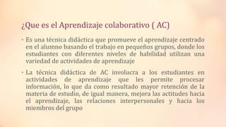 ¿Que es el Aprendizaje colaborativo ( AC)
• Es una técnica didáctica que promueve el aprendizaje centrado
en el alumno basando el trabajo en pequeños grupos, donde los
estudiantes con diferentes niveles de habilidad utilizan una
variedad de actividades de aprendizaje
• La técnica didáctica de AC involucra a los estudiantes en
actividades de aprendizaje que les permite procesar
información, lo que da como resultado mayor retención de la
materia de estudio, de igual manera, mejora las actitudes hacia
el aprendizaje, las relaciones interpersonales y hacia los
miembros del grupo
 