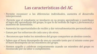 Las características del AC
• Permite reconocer a las diferencias individuales, aumenta el desarrollo
interpersonal.
• Permite que el estudiante se involucre en su propio aprendizaje y contribuye
al logro del aprendizaje del grupo, lo que le da sentido de logro y pertenencia y
aumento de autoestima.
• Aumenta las oportunidades de recibir y dar retroalimentación personalizada.
• Ganan por los esfuerzos de cada uno y de otros.
• Reconocen que todos los miembros del grupo comparten un destino común.
• Saben que el buen desempeño de uno es causado tanto por sí mismo como por
el buen desempeño de los miembros del grupo.
• Sienten orgullo y celebran conjuntamente cuando un miembro del grupo es
reconocido por su labor o cumplimento.
 