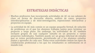 ESTRATEGIAS DIDÁCTICAS
• Muchos profesores han incorporado actividades de AC en sus salones de
clase en forma de discusión abierta, análisis de casos, proyectos
interdisciplinarios y de mini-investigación, exposiciones interactivas y
proyectos en equipo.
• La actividad de AC más común es un equipo pequeño formal, de solución
de problemas en el que los alumnos trabajan juntos para terminar un
proyecto a largo plazo. Sin embargo, las actividades de AC también
incluyen grupos de casi cualquier tamaño en un proyecto o varios
proyectos individuales. También puede ser un grupo informal de estudio
que se reúna periódicamente, permitiendo así a los alumnos estudiar
juntos y aprender de cada uno. Todas estas actividades imitan los tipos de
colaboración profesional a los que los estudiantes se enfrentarán en el
mundo real.
 