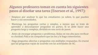 Algunos profesores toman en cuenta los siguientes
pasos al diseñar una tarea (Enerson et al., 1997):
• Empiece por analizar lo que los estudiantes ya saben, lo que pueden
hacer y sus necesidades.
• Mantenga las preguntas cortas y simples, a menos que se trate de
aprender a descomponer preguntas en partes. Si se debe hacer una
pregunta larga y compleja, divídala en una serie de pasos.
• Antes de encargar preguntas o problemas, léalas en voz alta para verificar
su claridad. Pida a un compañero que las lea y le haga comentarios.
• Haga preguntas abiertas o preguntas con múltiples respuestas. Es crucial
que las preguntas vayan de acuerdo con las actividades de AC.
 