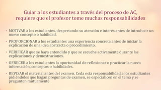 Guiar a los estudiantes a través del proceso de AC,
requiere que el profesor tome muchas responsabilidades
• MOTIVAR a los estudiantes, despertando su atención e interés antes de introducir un
nuevo concepto o habilidad.
• PROPORCIONAR a los estudiantes una experiencia concreta antes de iniciar la
explicación de una idea abstracta o procedimiento.
• VERIFICAR que se haya entendido y que se escuche activamente durante las
explicaciones y demostraciones.
• OFRECER a los estudiantes la oportunidad de reflexionar o practicar la nueva
información, conceptos o habilidades.
• REVISAR el material antes del examen. Ceda esta responsabilidad a los estudiantes
pidiéndoles que hagan preguntas de examen, se especialicen en el tema y se
pregunten mutuamente
 
