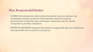 Mas Responsabilidades
• CUBRIR eficientemente información textual de manera extensa. Los
estudiantes pueden ayudarse mutuamente mediante lecturas
presentando resúmenes que contengan respuestas que los demás
compañeros puedan completar.
• PEDIR UN RESUMEN después del examen, asegurando que los estudiantes
han aprendido de su examen o proyecto.
 