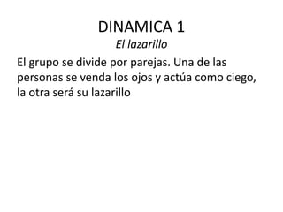 DINAMICA 1
El lazarillo
El grupo se divide por parejas. Una de las
personas se venda los ojos y actúa como ciego,
la otra será su lazarillo