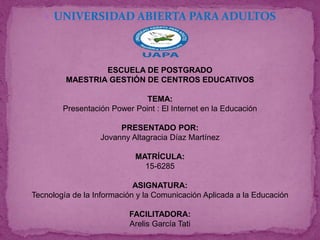  UNIVERSIDAD ABIERTA PARA ADULTOS
ESCUELA DE POSTGRADO
MAESTRIA GESTIÓN DE CENTROS EDUCATIVOS
TEMA:
Presentación Power Point : El Internet en la Educación
PRESENTADO POR:
Jovanny Altagracia Díaz Martínez
MATRÍCULA:
15-6285
ASIGNATURA:
Tecnología de la Información y la Comunicación Aplicada a la Educación
FACILITADORA:
Arelis García Tati
 