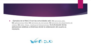  . Ejemplos de la Web 2.0 son las comunidades web, los servicios web,
las aplicaciones Web, los servicios de red social, los servicios de alojamiento de
videos, las wikis, blogs, mashups y folcsonomías. Es la Evolución de las
aplicaciones estáticas a dinámicas donde la colaboración del usuario es
necesaria.
 