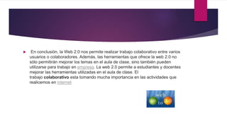  En conclusión, la Web 2.0 nos permite realizar trabajo colaborativo entre varios
usuarios o colaboradores. Además, las herramientas que ofrece la web 2.0 no
sólo permitirán mejorar los temas en el aula de clase, sino también pueden
utilizarse para trabajo en empresa. La web 2.0 permite a estudiantes y docentes
mejorar las herramientas utilizadas en el aula de clase. El
trabajo colaborativo esta tomando mucha importancia en las actividades que
realicemos en internet
 