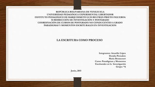 REPÚBLICA BOLIVARIANA DE VENEZUELA
UNIVERSIDAD PEDAGÓGICA EXPERIMENTAL LIBERTADOR
INSTITUTO PEDAGÓGICO DE BARQUISIMETO LUIS BELTRÁN PRIETO FIGUEROA
SUBDIRECCIÓN DE INVESTIGACIÓN Y POSTGRADO
COORDINACIÓN DE CURSOS DE POSTGRADO NO CONDUCENTES A GRADO
PARADIGMAS Y MOMENTOS ESCRITURALES EN INVESTIGACION
Integrantes: Amarilis López
Doralia Pernalete
María Betancourt
Curso: Paradigmas y Momentos
Escriturales en la Investigación
Grupo: “A
LA ESCRITURA COMO PROCESO
Junio, 2015
 