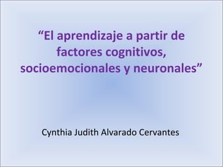 “El aprendizaje a partir de
factores cognitivos,
socioemocionales y neuronales”
Cynthia Judith Alvarado Cervantes
 