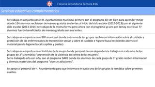 Escuela Secundaria Técnica #16
Servicios educativos complementarios
Se trabajo en conjunto con el H. Ayuntamiento municipal primero con el programa de ver bien para aprender mejor
donde 114 alumnos recibieron de manera gratuita sus lentes al inicio del ciclo escolar (2012-2013) y en el siguiente
ciclo escolar (2013-2014) se trabajo de la misma forma pero ahora con el programa yo veo por Jamay en el cual 77
alumnos fueron beneficiados de manera gratuita con sus lentes.
Se trabajo en conjunto con el DIF municipal donde cada uno de los grupos recibieron información sobre el cuidado y
protección de las enfermedades de transmisión sexual y sobre el cuidado e higiene bucal recibiendo además el
material para la higiene bucal (cepillos y pastas).
Se trabajo en conjunto con el instituto de la mujer donde personal de esa dependencia trabajo con cada uno de los
grupos de 3° la temática “prevención de la violencia en contra de las mujeres”.
Se ha trabajado año con año, con el programa DARE donde los alumnos de cada grupo de 3° grado reciben información
y diversos materiales del programa “vive sin adicciones”.
Se apoyo al personal de H. Ayuntamiento para que informara en cada uno de los grupos la temática sobre primeros
auxilios.
 