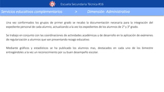 Escuela Secundaria Técnica #16
Servicios educativos complementarios > Dimensión Administrativa
Una vez conformados los grupos de primer grado se recabo la documentación necesaria para la integración del
expediente personal de cada alumno, actualizando a la vez los expedientes de los alumnos de 2° y 3° grado.
Se trabajo en conjunto con las coordinaciones de actividades académicas y de desarrollo en la aplicación de exámenes
de regularización a alumnos que van presentando rezago educativo.
Mediante gráficos y estadísticos se ha publicado los alumnos mas, destacados en cada uno de los bimestre
entregándoles a la vez un reconocimiento por su buen desempeño escolar.
 