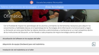Ofimática
Con la finalidad de mejorar los aprendizajes de los alumnos y brindarles las herramientas necesarias para adquirir los
conocimientos y habilidades básicas en el aprendizaje de las Tecnologías de la Información y la Comunicación y lograr
su formación así como para facilitar las labores docentes y administrativas y mantenerse en un nivel competitivo dentro
de las Instituciones de Educación, se han llevado a cabo proyectos de mejora tecnológica dentro del taller.
Escuela Secundaria Técnica #16
Talleres (Laboratorios de tecnología) > Áreas Tecnológicas
Actualización de Software en los equipos del taller
Adquisición de equipo (Hardware) para red inalámbrica
Instalación de red Inalámbrica en el taller
 