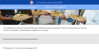 Conservación de alimentos
Se ha tenido la vinculación entre las diferentes talleres de nuestra institución, tanto en eventos de zona como en
eventos municipales, convocados por el gobierno municipal.
Eventos Municipales de muestra gastronómica
Participación en la muestra tecnológica 2015
Escuela Secundaria Técnica #16
Talleres (Laboratorios de tecnología) > Áreas Tecnológicas
 