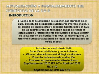 • INTRODUCCIÓN
 Luego de la acumulación de experiencias logradas en el
aula, del estudio de modelos curriculares internacionales, y
del criterio de especialistas y docentes Ecuatorianos en EGB
en las cuatros áreas de formación básica se realizó la
actualización y fortalecimiento del currículo de EGB a partir
de la evaluación del currículo de 1996, el mismo que es un
referente curricular a adaptarle en todas las necesidades del
medio escolar.
• Actualizar el currículo de 1996
• Especificar habilidades y conocimientos
• Ofrecer orientaciones metodológicas (docente
• Formular indicadores de evaluación
• Promover un proceso educativo inclusivo
Septiembre del 2010 RS 1-7 – Abril del 2012
RC 1-10
Septiembre de 2011 RS 8-10
 