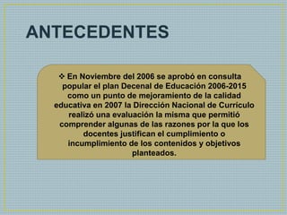 •ANTECEDENTES
 En Noviembre del 2006 se aprobó en consulta
popular el plan Decenal de Educación 2006-2015
como un punto de mejoramiento de la calidad
educativa en 2007 la Dirección Nacional de Currículo
realizó una evaluación la misma que permitió
comprender algunas de las razones por la que los
docentes justifican el cumplimiento o
incumplimiento de los contenidos y objetivos
planteados.
 