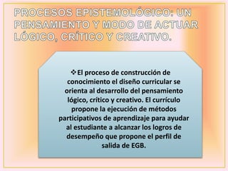 El proceso de construcción de
conocimiento el diseño curricular se
orienta al desarrollo del pensamiento
lógico, crítico y creativo. El currículo
propone la ejecución de métodos
participativos de aprendizaje para ayudar
al estudiante a alcanzar los logros de
desempeño que propone el perfil de
salida de EGB.
 