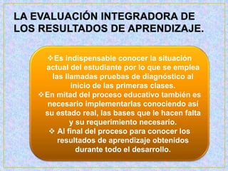 Es indispensable conocer la situación
actual del estudiante por lo que se emplea
las llamadas pruebas de diagnóstico al
inicio de las primeras clases.
En mitad del proceso educativo también es
necesario implementarlas conociendo así
su estado real, las bases que le hacen falta
y su requerimiento necesario.
 Al final del proceso para conocer los
resultados de aprendizaje obtenidos
durante todo el desarrollo.
 