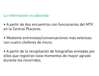 La información es obtenida:
• A partir de dos encuentros con funcionarios del MTV
en la Central Placeres.
• Mediante entrevistas/conversaciones más extensas
con cuatro choferes de micro.
• A partir de la recopilación de fotografías enviadas por
ellos que registran losw momentos de mayor agrado
durante los recorridos.
 