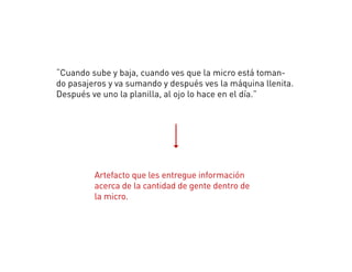 “Cuando sube y baja, cuando ves que la micro está toman-
do pasajeros y va sumando y después ves la máquina llenita.
Después ve uno la planilla, al ojo lo hace en el día.”
Artefacto que les entregue información
acerca de la cantidad de gente dentro de
la micro.
 