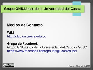 Grupo GNU/Linux de la Universidad del Cauca
Medios de Contacto
Wiki
http://gluc.unicauca.edu.co
Grupo de Facebook
Grupo GNU/Linux de la Universidad del Cauca - GLUC
https://www.facebook.com/groups/glucunicauca/
Popayán, 29 de julio de 2015
 