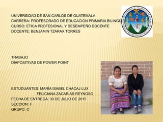 UNIVERSIDAD DE SAN CARLOS DE GUATEMALA
CARRERA: PROFESORADO DE EDUCACION PRIMARIA BILINGÜE
CURSO: ETICA PROFESIONAL Y DESEMPEÑO DOCENTE
DOCENTE: BENJAMIN TZARAX TORRES
TRABAJO
DIAPOSITIVAS DE POWER POINT
ESTUDUANTES: MARÍA ISABEL CHACAJ LUX
FELICIANA ZACARÍAS REYNOSO
FECHA DE ENTREGA: 30 DE JULIO DE 2015
SECCION: F
GRUPO: C
 