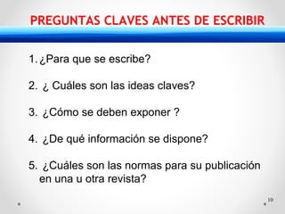10
PREGUNTAS CLAVES ANTES DE ESCRIBIR
1.¿Para que se escribe?
2. ¿ Cuáles son las ideas claves?
3. ¿Cómo se deben exponer ?
4. ¿De qué información se dispone?
5. ¿Cuáles son las normas para su publicación
en una u otra revista?
 