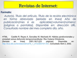 Revistas de Internet:Revistas de Internet:
Formato:
Autor(s). Título del artículo. Título de la revista electrónica
en forma abreviada [seriada en línea] Año de
publicación(mes si es aplicable);volumen(número):
[páginas o pantallas]. Disponible en: dirección URL.
Consultado nombre del mes completo día, año.
HTML: Castillo R, Reyes A, González M, Machado M. Hábitos parafuncionales y
ansiedad versus disfunción temporomandibular. Rev Cubana Ortodoncia
[Seriada en línea] 2001;16(1):[23 páginas]. Disponible en:
http://bvs.sld.cu/revistas/ord/vol16_1_01/ord03101.htm. Consultado Abril 2, 2002.
 