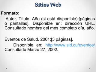 Sitios WebSitios Web
Formato:
Autor. Título. Año (si está disponible);[páginas
o pantallas]. Disponible en: dirección URL.
Consultado nombre del mes completo día, año.
Eventos de Salud. 2001;[3 páginas].
Disponible en: http://www.sld.cu/eventos/
Consultado Marzo 27, 2002.
 