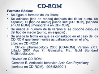 CD-ROMCD-ROM
Formato Básico:
• Se sigue el formato de los libros:
• Se adiciona [tipo de medio] después del título( punto, un
espacio). El [tipo de medio] puede ser: [CD ROM], [seriada
en CD ROM], [monografía en CD-ROM].
• Se añade el numero de la versión si se dispone después
del tipo de medio (punto, un espacio) .
• Se añade la fecha en que es consultado en el caso de los
CD ROM que tienen varias actualizaciones en el año.
Libro en CD -ROM
Clinical pharmacology 2000 [CD-ROM]. Version 2.01.
[citado 2001 Ago 7]; Gainsville, Fla.: Gold Standard
Multimedia; 2001.
Revista en CD-ROM:
Gershon E. Antisocial behavior. Arch Gen Psychiatry
[seriada en CD-ROM]. 1995;52:900-1
 