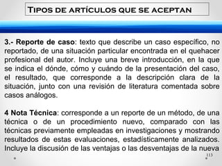 113
3.- Reporte de caso: texto que describe un caso específico, no
reportado, de una situación particular encontrada en el quehacer
profesional del autor. Incluye una breve introducción, en la que
se indica el dónde, cómo y cuándo de la presentación del caso,
el resultado, que corresponde a la descripción clara de la
situación, junto con una revisión de literatura comentada sobre
casos análogos.
4 Nota Técnica: corresponde a un reporte de un método, de una
técnica o de un procedimiento nuevo, comparado con las
técnicas previamente empleadas en investigaciones y mostrando
resultados de estas evaluaciones, estadísticamente analizados.
Incluye la discusión de las ventajas o las desventajas de la nueva
Tipos de artículos que se aceptan
 