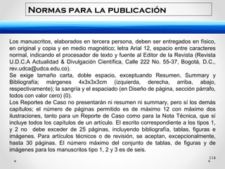 114
Los manuscritos, elaborados en tercera persona, deben ser entregados en físico,
en original y copia y en medio magnético; letra Arial 12, espacio entre caracteres
normal, indicando el procesador de texto y fuente al Editor de la Revista (Revista
U.D.C.A Actualidad & Divulgación Científica, Calle 222 No. 55-37, Bogotá, D.C.,
rev.udca@udca.edu.co).
Se exige tamaño carta, doble espacio, exceptuando Resumen, Summary y
Bibliografía; márgenes 4x3x3x3cm (izquierda, derecha, arriba, abajo,
respectivamente); la sangría y el espaciado (en Diseño de página, sección párrafo,
todos con valor cero) (0).
Los Reportes de Caso no presentarán ni resumen ni summary, pero sí los demás
capítulos; el número de páginas permitido es de máximo 12 con máximo dos
ilustraciones, tanto para un Reporte de Caso como para la Nota Técnica, que sí
incluye todos los capítulos de un artículo. El escrito correspondiente a los tipos 1,
y 2 no debe exceder de 25 páginas, incluyendo bibliografía, tablas, figuras e
imágenes. Para artículos técnicos o de revisión, se aceptan, excepcionalmente,
hasta 30 páginas. El número máximo del conjunto de tablas, de figuras y de
imágenes para los manuscritos tipo 1, 2 y 3 es de seis.
Normas para la publicación
 