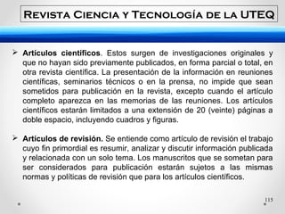 115
 Artículos científicos. Estos surgen de investigaciones originales y
que no hayan sido previamente publicados, en forma parcial o total, en
otra revista científica. La presentación de la información en reuniones
científicas, seminarios técnicos o en la prensa, no impide que sean
sometidos para publicación en la revista, excepto cuando el artículo
completo aparezca en las memorias de las reuniones. Los artículos
científicos estarán limitados a una extensión de 20 (veinte) páginas a
doble espacio, incluyendo cuadros y figuras.
 Artículos de revisión. Se entiende como artículo de revisión el trabajo
cuyo fin primordial es resumir, analizar y discutir información publicada
y relacionada con un solo tema. Los manuscritos que se sometan para
ser considerados para publicación estarán sujetos a las mismas
normas y políticas de revisión que para los artículos científicos.
Revista Ciencia y Tecnología de la UTEQ
 
