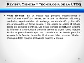 116
 Notas técnicas. Es un trabajo que presenta observaciones y
descripciones científicas breves, en la cual se detallan métodos y
resultados experimentales; sin embargo, su introducción y discusión
son presentadas en forma sucinta y con objeto de ubicar el estudio
dentro del contexto científico. Las notas técnicas constituyen la forma
de informar a la comunidad científica acerca de algún nuevo método,
técnica o procedimiento que sea considerado de interés para los
lectores de la Revista. Las notas técnicas no deben exceder 10 (diez)
páginas a doble espacio, incluyendo cuadros y figuras.
Revista Ciencia y Tecnología de la UTEQ
 