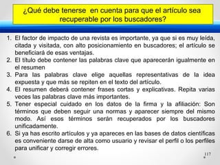 117
¿Qué debe tenerse en cuenta para que el artículo sea
recuperable por los buscadores?
1. El factor de impacto de una revista es importante, ya que si es muy leída,
citada y visitada, con alto posicionamiento en buscadores; el artículo se
beneficiará de esas ventajas.
2. El título debe contener las palabras clave que aparecerán igualmente en
el resumen
3. Para las palabras clave elige aquellas representativas de la idea
expuesta y que más se repiten en el texto del artículo.
4. El resumen deberá contener frases cortas y explicativas. Repita varias
veces las palabras clave más importantes.
5. Tener especial cuidado en los datos de la firma y la afiliación: Son
términos que deben seguir una normas y aparecer siempre del mismo
modo. Así esos términos serán recuperados por los buscadores
unificadamente.
6. Si ya has escrito artículos y ya apareces en las bases de datos científicas
es conveniente darse de alta como usuario y revisar el perfil o los perfiles
para unificar y corregir errores.
 