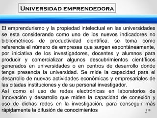 118
El emprendurismo y la propiedad intelectual en las universidades
se esta considerando como uno de los nuevos indicadores no
bibliométricos de productividad científica, se toma como
referencia el número de empresas que surgen espontáneamente,
por iniciativa de los investigadores, docentes y alumnos para
producir y comercializar algunos descubrimientos científicos
generados en universidades o en centros de desarrollo donde
tenga presencia la universidad. Se mide la capacidad para el
desarrollo de nuevas actividades económicas y empresariales de
las citadas instituciones y de su personal investigador.
Así como el uso de redes electrónicas en laboratorios de
Innovación y desarrollo que miden la capacidad de conexión y
uso de dichas redes en la investigación, para conseguir más
rápidamente la difusión de conocimientos
Universidad emprendedora
 