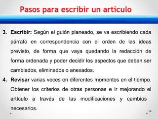 14
Pasos para escribir un artículo
3. Escribir: Según el guión planeado, se va escribiendo cada
párrafo en correspondencia con el orden de las ideas
previsto, de forma que vaya quedando la redacción de
forma ordenada y poder decidir los aspectos que deben ser
cambiados, eliminados o anexados.
4. Revisar varias veces en diferentes momentos en el tiempo.
Obtener los criterios de otras personas e ir mejorando el
artículo a través de las modificaciones y cambios
necesarios.
 